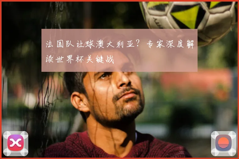 法国队让球澳大利亚?专家深度解读世界杯关键战