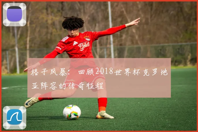 格子风暴：回顾2018世界杯克罗地亚阵容的传奇征程