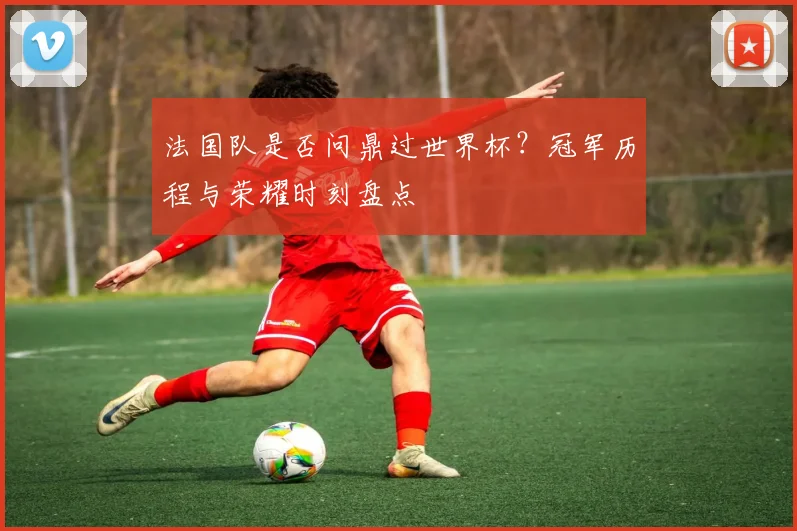 法国队是否问鼎过世界杯?冠军历程与荣耀时刻盘点