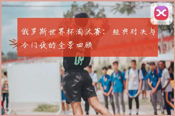 俄罗斯世界杯淘汰赛:经典对决与冷门夜的全景回顾