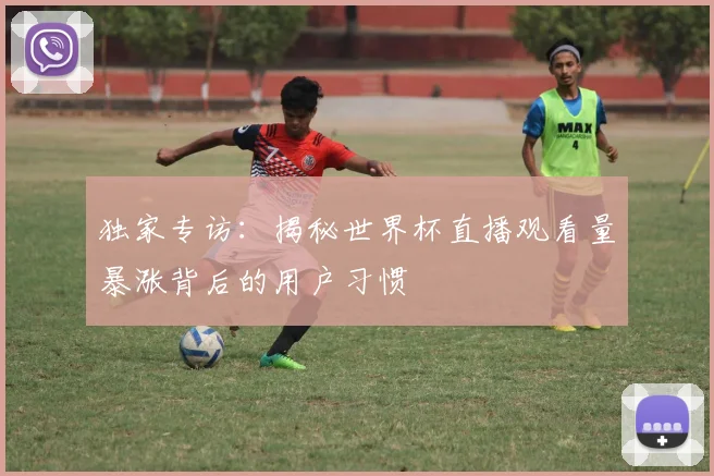 独家专访:揭秘世界杯直播观看量暴涨背后的用户习惯