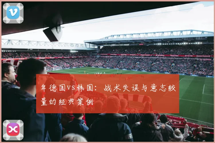 年德国vs韩国:战术失误与意志较量的经典案例