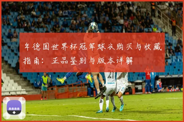 年德国世界杯冠军球衣购买与收藏指南:正品鉴别与版本详解