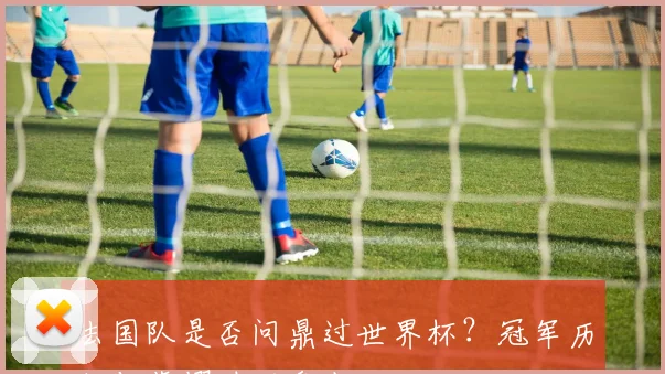 法国队是否问鼎过世界杯?冠军历程与荣耀时刻盘点