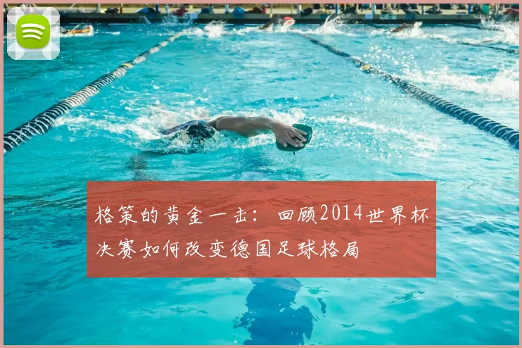 格策的黄金一击：回顾2014世界杯决赛如何改变德国足球格局
