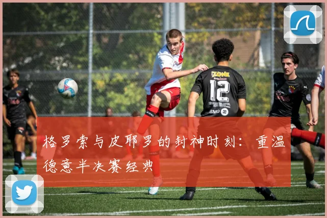 格罗索与皮耶罗的封神时刻：重温德意半决赛经典