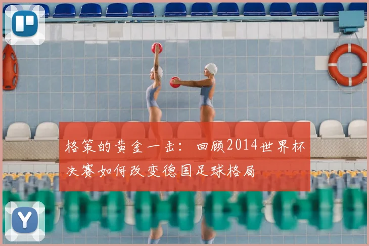 格策的黄金一击：回顾2014世界杯决赛如何改变德国足球格局