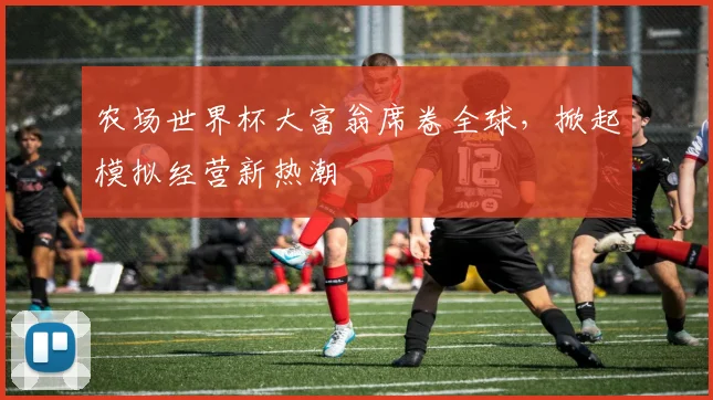 农场世界杯大富翁席卷全球，掀起模拟经营新热潮