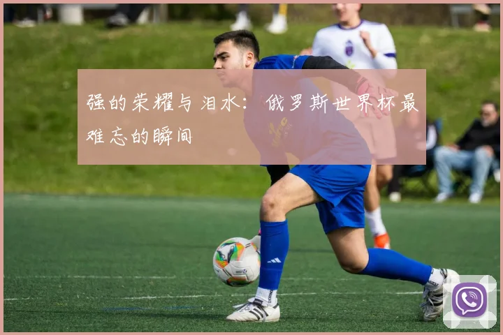 强的荣耀与泪水：俄罗斯世界杯最难忘的瞬间
